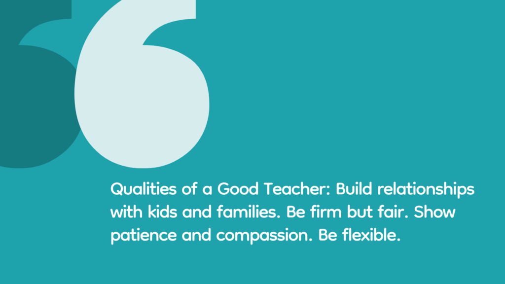 10 Key Qualities of a Good Teacher, According to Real Educators Qualities of a Good Teacher: Build relationships with kids and families. Be firm but fair. Show patience and compassion. Be flexible.
